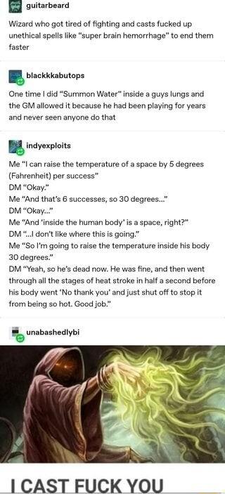 H guitarbeard Wizard who got tired of fighting and casts fucked up unethical spells like super brain hemorrhage to end them faster blackkkabutops One time did Summon Water inside a guys lungs and the GM allowed it because he had been playing for years and never seen anyone do that B Me can raise the temperature of a space by 5 degrees Fahrenheit per success DM Okay Me And thats 6 successes so 30 d