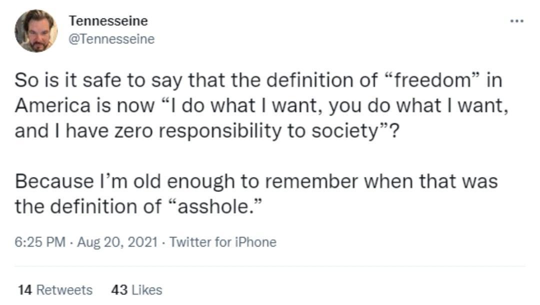 Tennesseine Tennesseine So is it safe to say that the definition of freedom in America is now l do what want you do what want and have zero responsibility to society Because Im old enough to remember when that was the definition of asshole 625 PM Aug 20 2021 Twitter for iPhone 14 Retweets 43 Likes