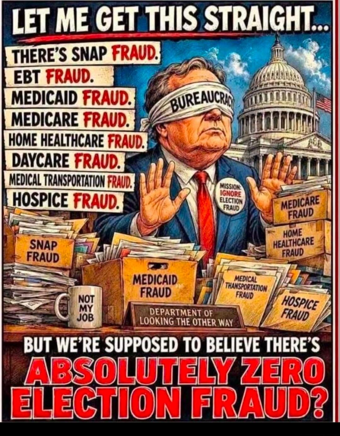 LET ME GET THIS STRAIGHT... THERE'S SNAP FRAUD. EBT FRAUD. MEDICAID FRAUD. MEDICARE FRAUD. HOME HEALTHCARE FRAUD. DAYCARE FRAUD. MEDICAL TRANSPORTATION FRAUD. HOSPICE FRAUD. BUREAUCRACY. MISSION: IGNORE ELECTION FRAUD. SNAP FRAUD. MEDICAID FRAUD. MEDICARE FRAUD. HOME HEALTHCARE FRAUD. MEDICAL TRANSPORTATION FRAUD. HOSPICE FRAUD. NOT MY JOB. DEPARTM