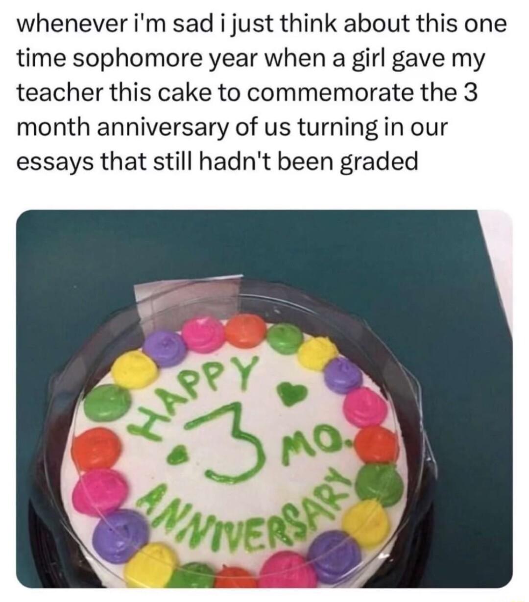 whenever im sad i just think about this one time sophomore year when a girl gave my teacher this cake to commemorate the 3 month anniversary of us turning in our essays that still hadnt been graded