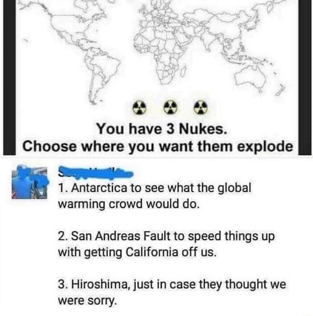 e o e You have 3 Nukes Choose where you want them explode Semmitite 1 Antarctica to see what the global warming crowd would do 2 San Andreas Fault to speed things up with getting California off us 3 Hiroshima just in case they thought we were sorry