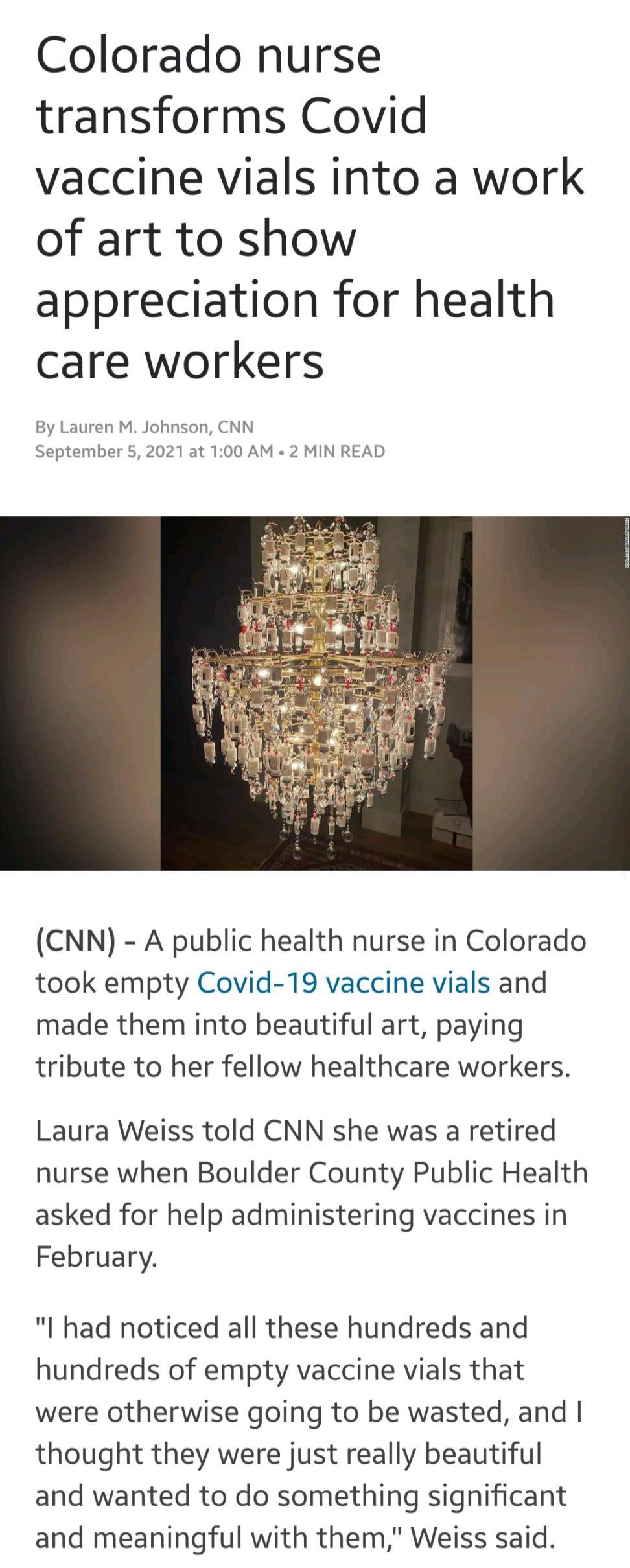 Colorado nurse transforms Covid vaccine vials into a work of art to show appreciation for health care workers By Lauren M Johnson CNN September 5 2021 at 100 AM 2 MIN READ CNN A public health nurse in Colorado took empty Covid 19 vaccine vials and made them into beautiful art paying tribute to her fellow healthcare workers Laura Weiss told CNN she was a retired nurse when Boulder County Public Hea