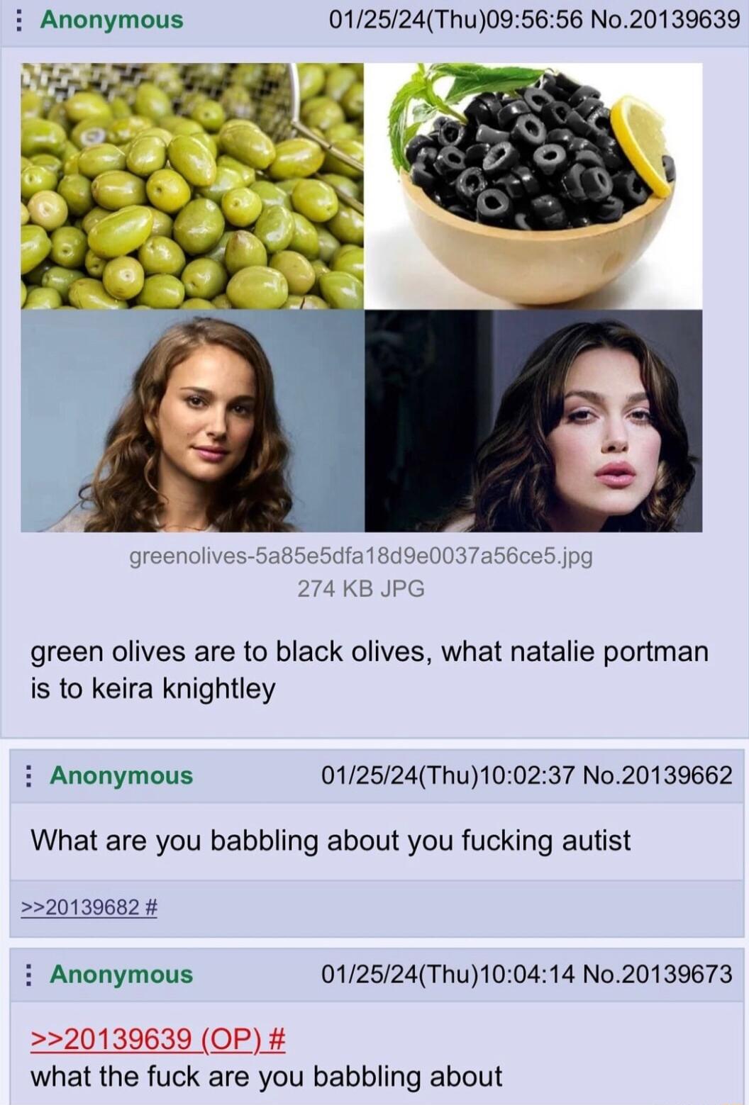 i Anonymous 012524Thu095656 No20139639 green olives are to black olives what natalie portman is to keira knightley i Anonymous 012524Thu100237 No20139662 What are you babbling about you fucking autist 220139682 i Anonymous 012524Thu100414 No20139673 20139639 OP what the fuck are you babbling about