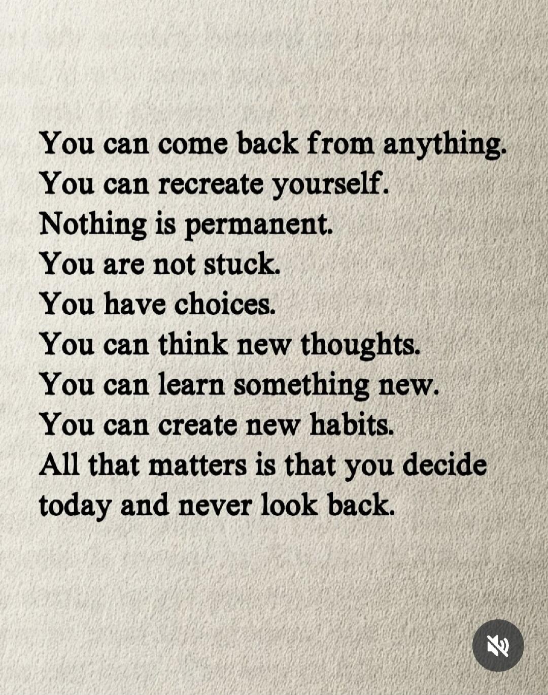 You can come back from anything. You can recreate yourself. Nothing is permanent. You are not stuck. You have choices. You can think new thoughts. You can learn something new. You can create new habits. All that matters is that you decide today and never look back.