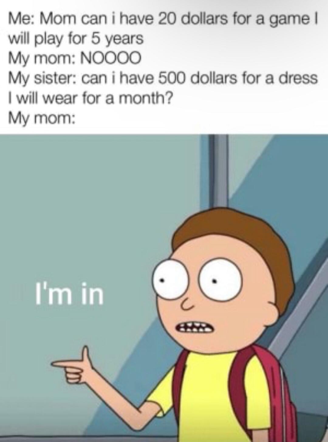 Me Mom can i have 20 dollars for a game will play for 5 years My mom NOOOO My sister can i have 500 dollars for a dress will wear for a month My mom