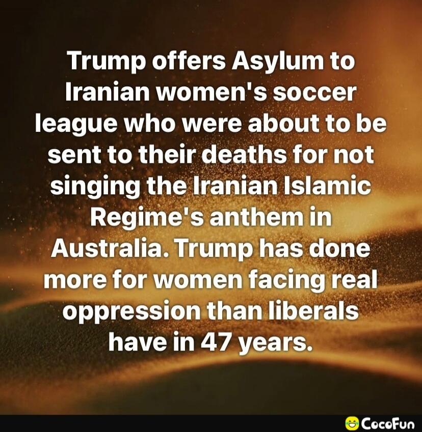 Trump offers Asylum to Iranian women's soccer league who were about to be sent to their deaths for not singing the Iranian Islamic Regime's anthem in Australia. Trump has done more for women facing real oppression than liberals have in 47 years.