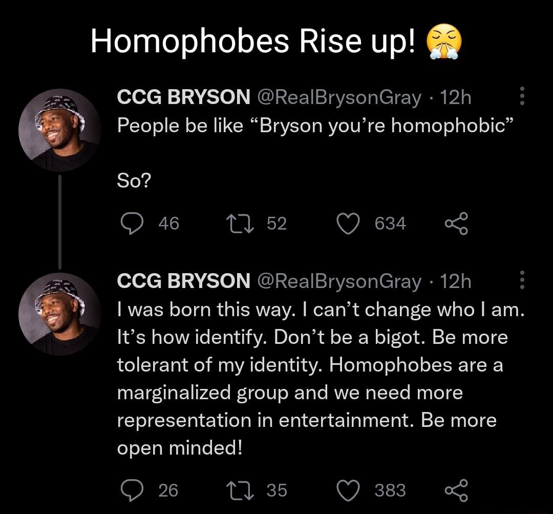 Homophobes Rise up CCG BRYSON RealBrysonGray 12h People be like Bryson youre homophobic So 46 1 52 Q 638 CCG BRYSON RealBrysonGray 12h 1 was born this way cant change who am Its how identify Dont be a bigot Be more tolerant of my identity Homophobes are a marginalized group and we need more representation in entertainment Be more open minded Q 2 m 35 Q383 L