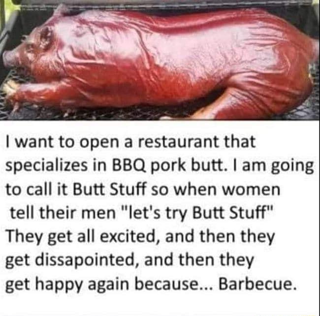 want to open a restaurant that specializes in BBQ pork butt am going to call it Butt Stuff so when women tell their men lets try Butt Stuff They get all excited and then they get dissapointed and then they get happy again because Barbecue