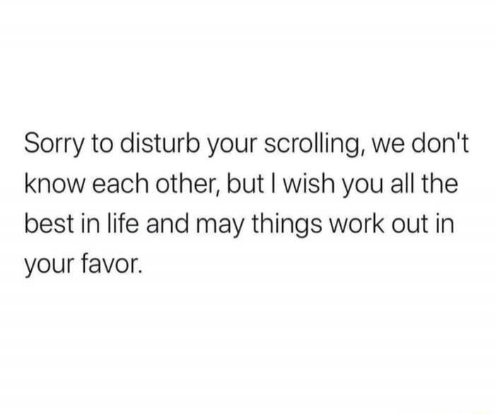 Sorry to disturb your scrolling, we don't know each other, but I wish you all the best in life and may things work out in your favor.