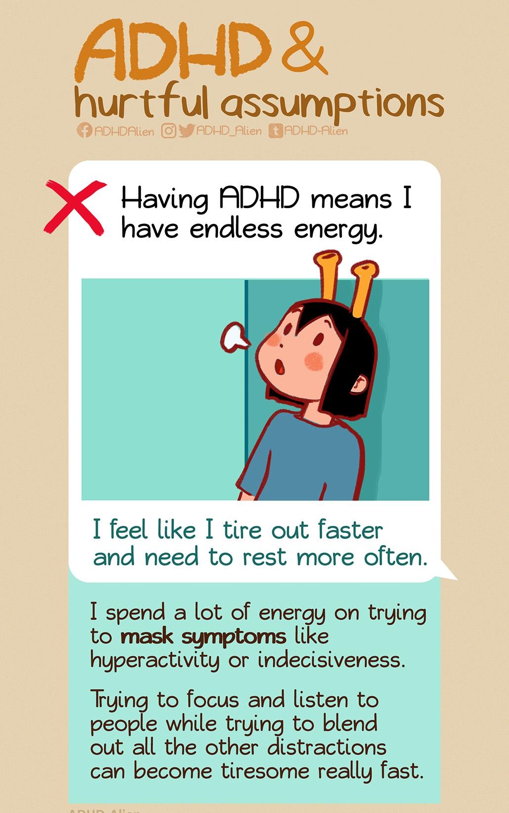 ADHD hurtful assumptions ADHDAlien O WAL Having ADHD means have endless energy feel like I tire out faster and need to rest more often I spend a lot of energy on trying to mask symptoms like hyperactivity or indecisiveness Trying to focus and listen to people while trying to blend out all the other distractions can become tiresome really fast