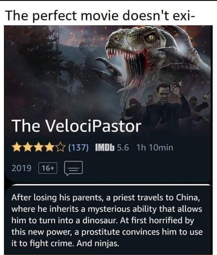 The VelociPastor 5137 IMDh 56 1h 10min Y CREE After losing his parents a priest travels to China where he inherits a mysterious ability that allows him to turn into a dinosaur At first horrified by this new power a prostitute convinces him to use it to fight crime And ninjas