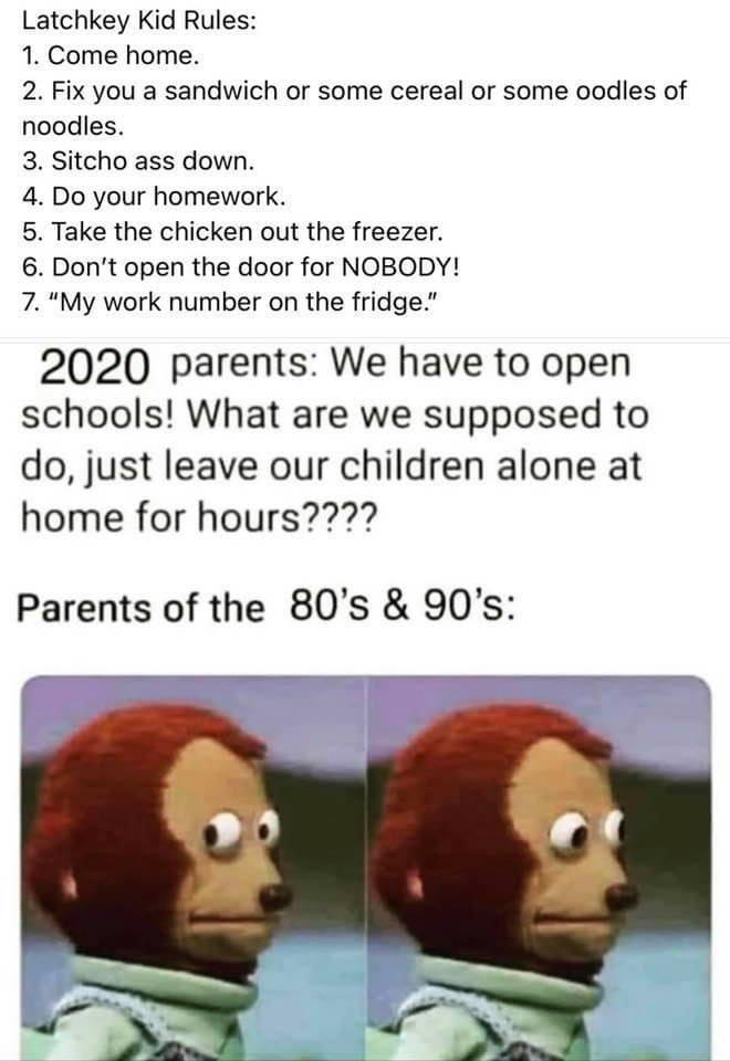 Latchkey Kid Rules 1 Come home 2 Fix you a sandwich or some cereal or some oodles of noodles 3 Sitcho ass down 4 Do your homework 5 Take the chicken out the freezer 6 Dont open the door for NOBODY 7 My work number on the fridge 2020 parents We have to open schools What are we supposed to do just leave our children alone at home for hours Parents of the 80s 90s