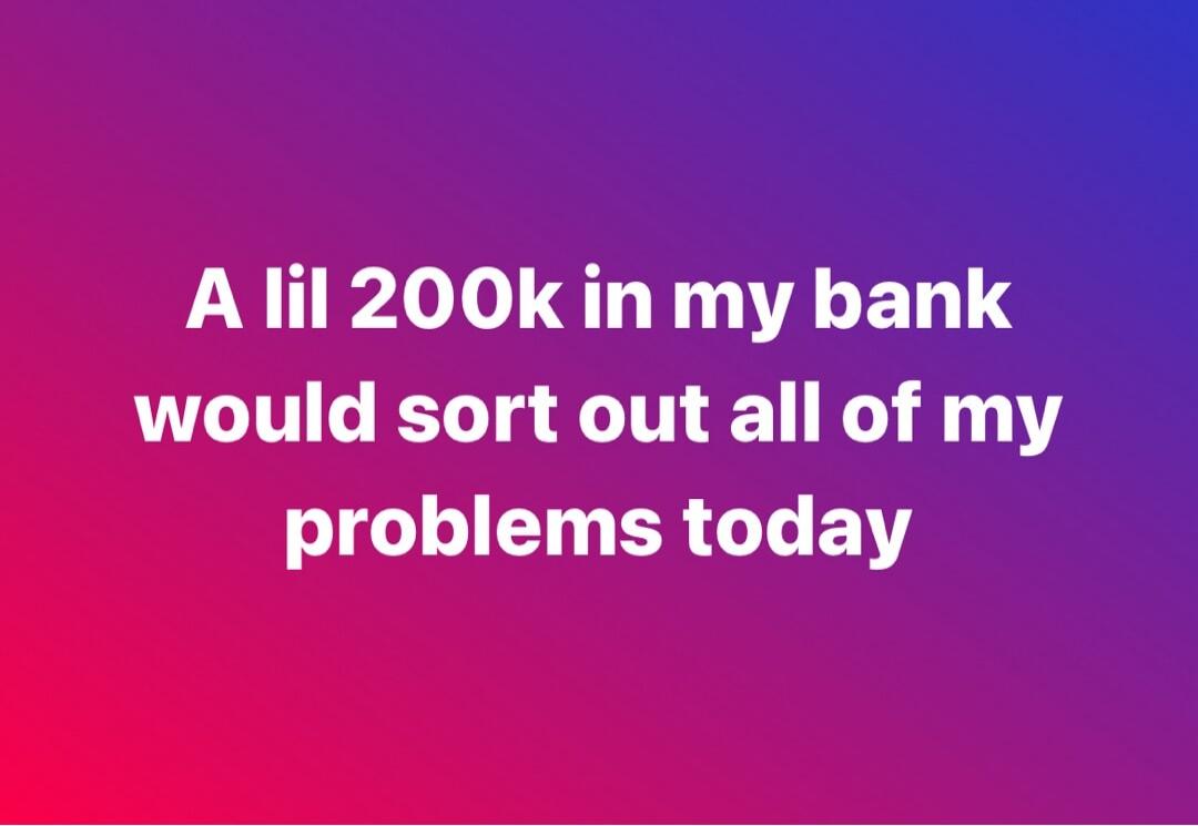 A lil 200k in my bank would sort out all of my problems today