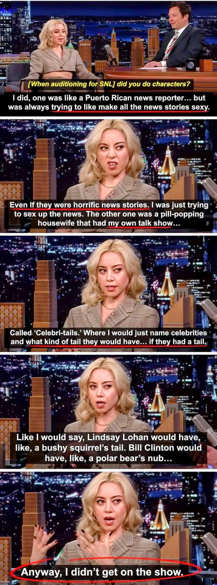 When auditioning for SNL did you do characters 1did one was like a Puerto Rican news reporter was always trying to like make all the news stories sexy Even I they were horrific news stories to sex up the news The other one was housewife that had my Clllld Celebri tails Where would just nam celebrities and what kind of tail they would have if they had a tail Like would say Lindsay Lohan would have 
