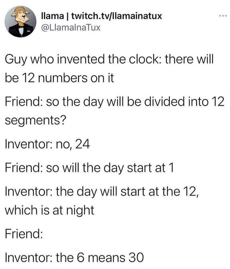 llama twitchtvllamainatux LlamalnaTux Guy who invented the clock there will be 12 numbers on it Friend so the day will be divided into 12 segments Inventor no 24 Friend so will the day start at 1 Inventor the day will start at the 12 which is at night Friend Inventor the 6 means 30