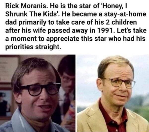 Rick Moranis He is the star of Honey Shrunk The Kids He became a stay at home dad primarily to take care of his 2 children after his wife passed away in 1991 Lets take a moment to appreciate this star who had his priorities straight