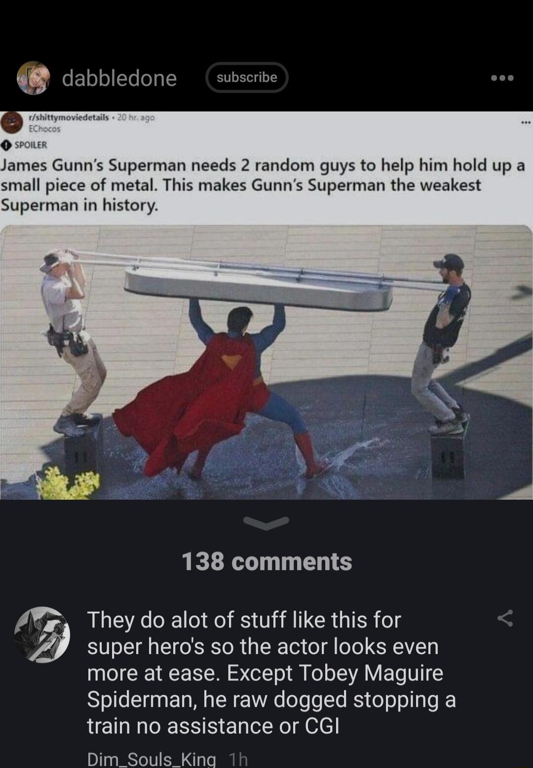 James Gunns Superman needs 2 random guys to help him hold up a small piece of metal This makes Gunns Superman the weakest Superman in history 138 comments 2 They do alot of stuff like this for y super heros so the actor looks even more at ease Except Tobey Maguire Spiderman he raw dogged stopping a LELTERS B ERlERIgelcl Dim_Souls King