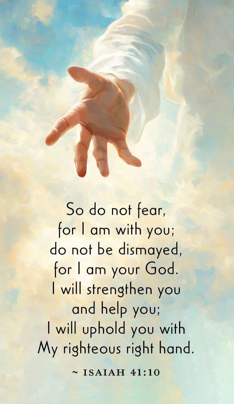 So do not fear, for I am with you; do not be dismayed, for I am your God. I will strengthen you and help you; I will uphold you with My righteous right hand. ~ ISAIAH 41:10