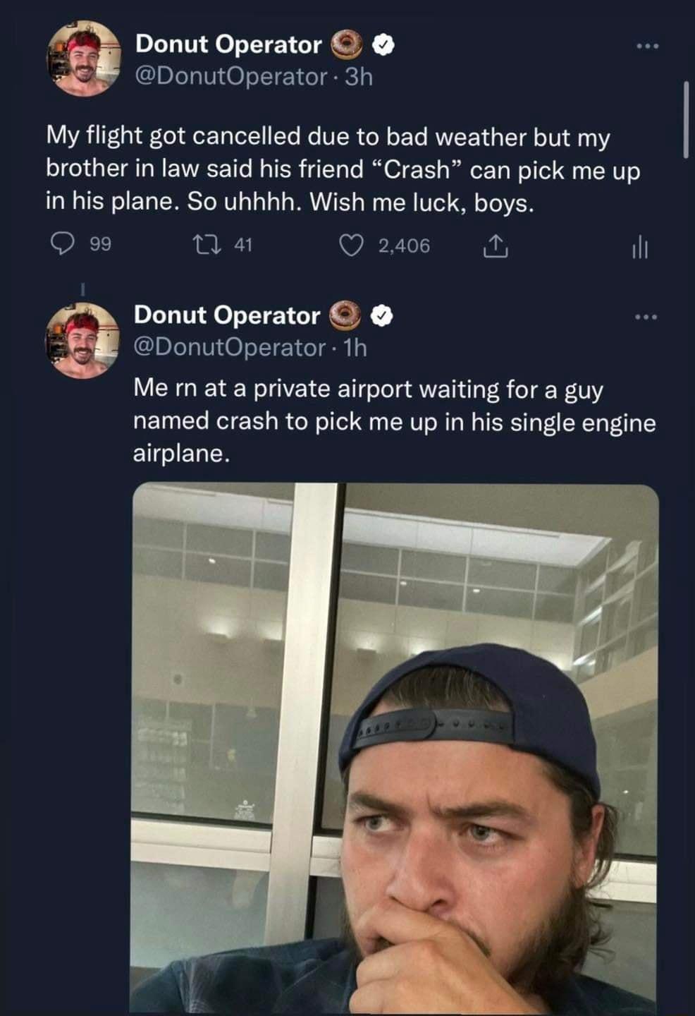 Donut Operator i DonutOperator 3h My flight got cancelled due to bad weather but my brother in law said his friend Crash can pick me up in his plane So uhhhh Wish me luck boys NT 1 41 Q 2408 N il I Donut Operator E 8 IDLeaViOoTE Yie o Me rn at a private airport waiting for a guy named crash to pick me up in his single engine airplane