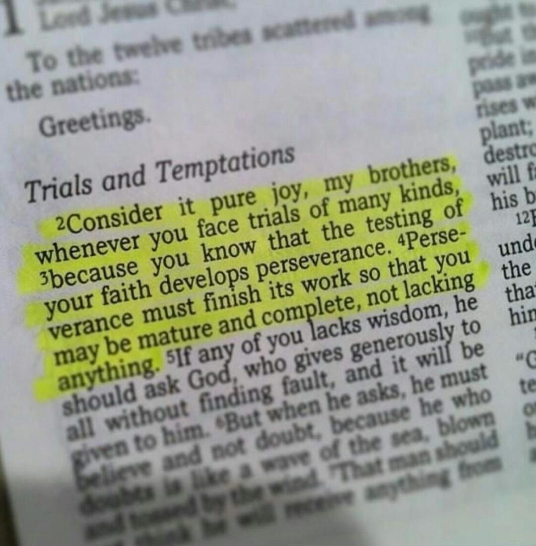 Consider it pure joy, my brothers, whenever you face trials of many kinds, because you know that the testing of your faith develops perseverance. Perseverance must finish its work so that you may be mature and complete, not lacking anything.