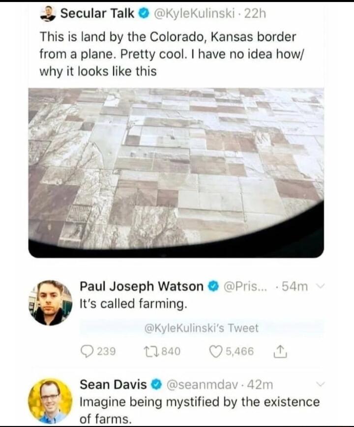 Secular Talk This is land by the Colorado Kansas border from a plane Pretty cool have no idea how why it looks like this 2 Paul Joseph Watson Its called farming Sean Davis Imagine being mystified by the existence of farms