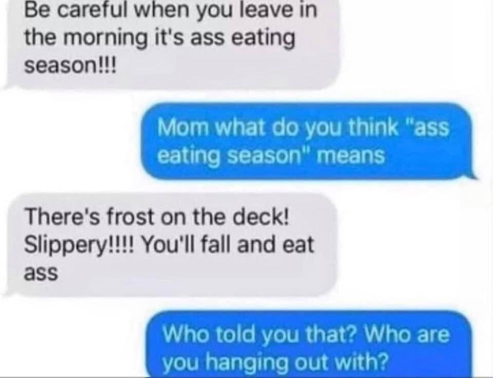 Be careful when you leave in the morning its ass eating season hat do you eating season means Theres frost on the deck Slippery Youll fall and eat UETEAL vith