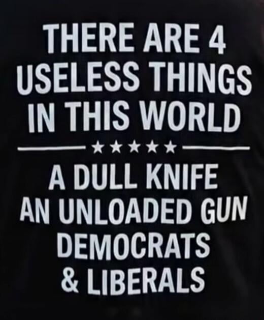 THERE ARE 4 USELESS THINGS IN THIS WORLD A DULL KNIFE AN UNLOADED GUN DEMOCRATS & LIBERALS