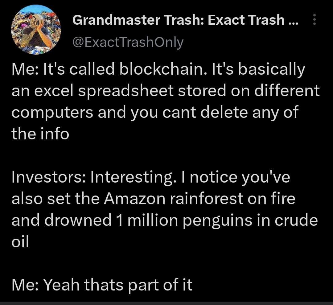 Grandmaster Trash Exact Trash ExactTrashOnly Me Its called blockchain Its basically an excel spreadsheet stored on different computers and you cant delete any of the info Investors Interesting notice youve also set the Amazon rainforest on fire and drowned 1 million penguins in crude 1l Me Yeah thats part of it