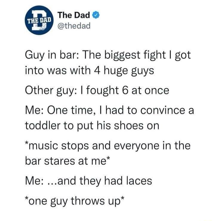 The Dad @thedad
Guy in bar: The biggest fight I got into was with 4 huge guys
Other guy: I fought 6 at once
Me: One time, I had to convince a toddler to put his shoes on
*music stops and everyone in the bar stares at me*
Me: ...and they had laces
*one guy throws up*