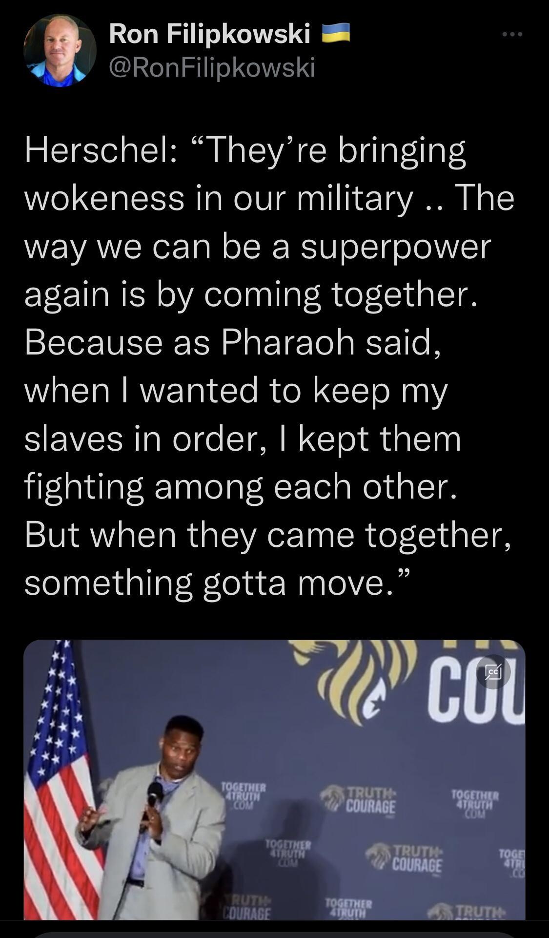 Ron Filipkowski W RonFilipkowski Herschel Theyre bringing wokeness in our military The way we can be a superpower again is by coming together Because as Pharaoh said when wanted to keep my slaves in order kept them fighting among each other But when they came together something gotta move 5o el X K e W i TR TRume