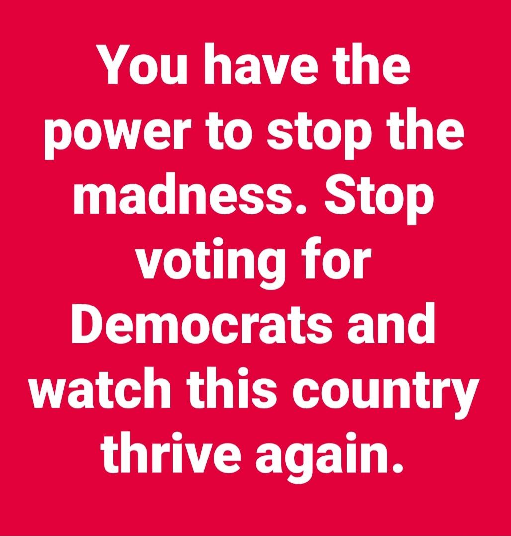 You have the power to stop the madness. Stop voting for Democrats and watch this country thrive again.