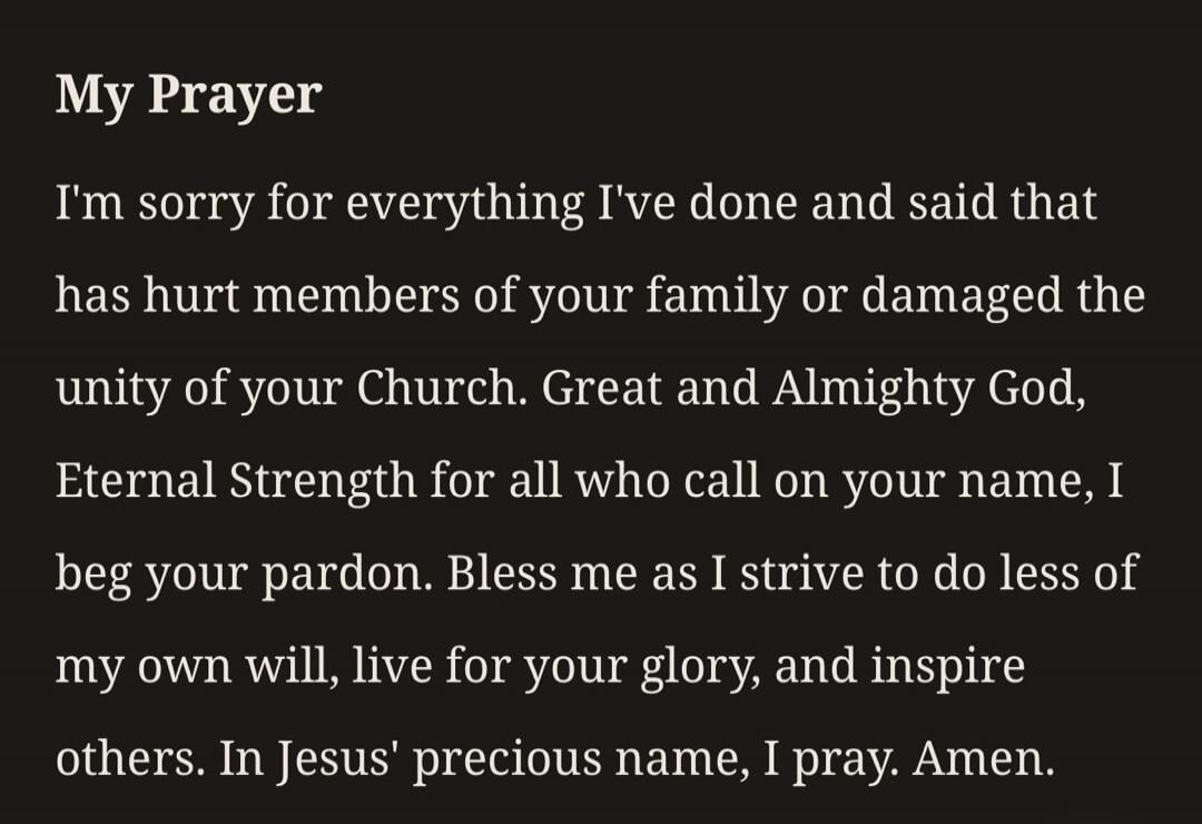 My Prayer I'm sorry for everything I've done and said that has hurt members of your family or damaged the unity of your Church. Great and Almighty God, Eternal Strength for all who call on your name, I beg your pardon. Bless me as I strive to do less of my own will, live for your glory, and inspire others. In Jesus' precious name, I pray. Amen.