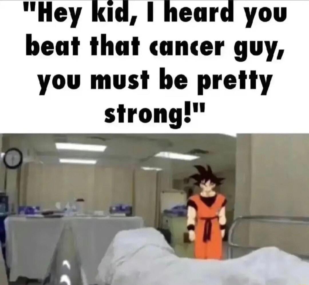 Hey kid 1 heard you beat that cancer guy you must be pretty strong
