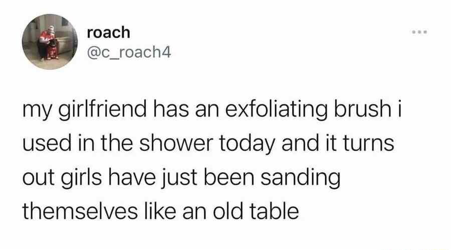 roach c_roach4 my girlfriend has an exfoliating brush i used in the shower today and it turns out girls have just been sanding themselves like an old table