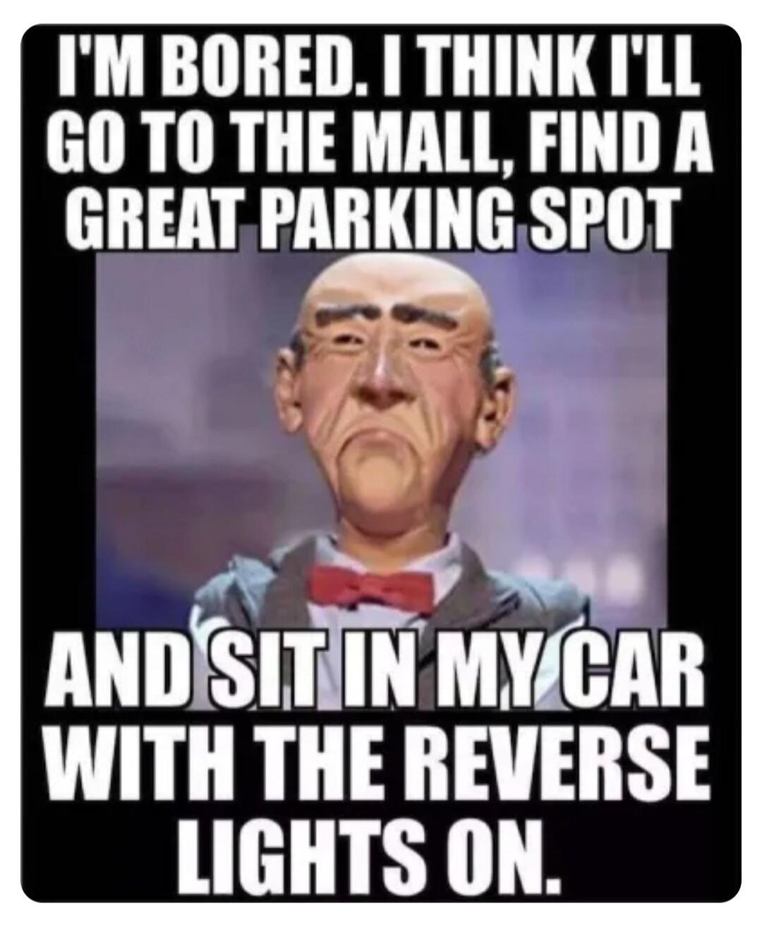 I'M BORED. I THINK I'LL GO TO THE MALL, FIND A GREAT PARKING SPOT AND SIT IN MY CAR WITH THE REVERSE LIGHTS ON.