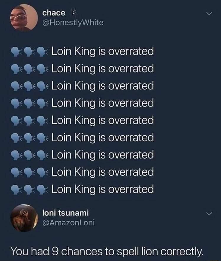 o1 ETol I HonestlyWhite 99 Loin King is overrated 9 Loin King is overrated 99 Loin King is overrated Loin King is overrated 9 L oin King is overrated 99 Loin King is overrated 9 Loin King is overrated 9 L oin King is overrated 9 Loin King is overrated R R o1 ST E T S AmazonLoni You had 9 chances to spell lion correctly