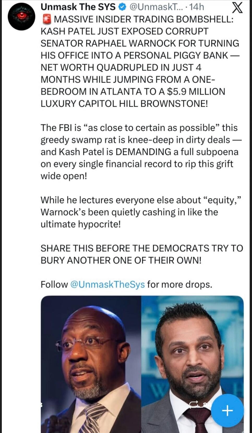Unmask The SYS @UnmaskT... 14h X MASSIVE INSIDER TRADING BOMBSHELL: KASH PATEL JUST EXPOSED CORRUPT SENATOR RAPHAEL WARNOCK FOR TURNING HIS OFFICE INTO A PERSONAL PIGGY BANK — NET WORTH QUADRUPLED IN JUST 4 MONTHS WHILE JUMPING FROM A ONE-BEDROOM IN ATLANTA TO A $5.9 MILLION LUXURY CAPITOL HILL BROWNSTONE! The FBI is 
