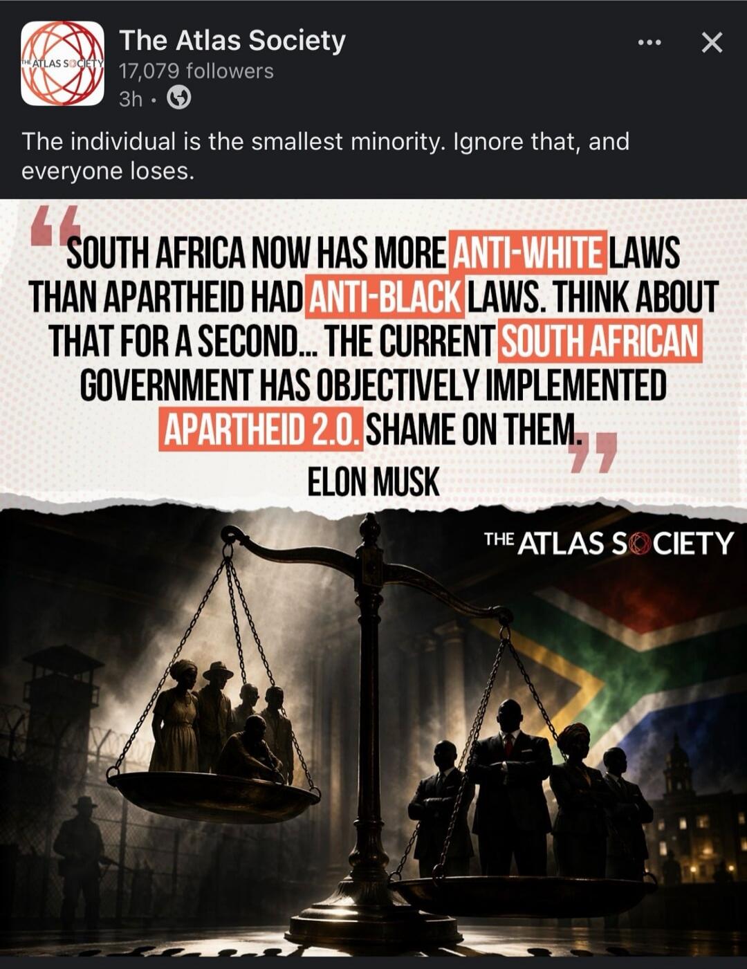The Atlas Society 17,079 followers 3h. The individual is the smallest minority. Ignore that, and everyone loses. SOUTH AFRICA NOW HAS MORE ANTI-WHITE LAWS THAN APARTHEID HAD ANTI-BLACK LAWS. THINK ABOUT THAT FOR A SECOND... THE CURRENT SOUTH AFRICAN GOVERNMENT HAS OBJECTIVELY IMPLEMENTED APARTHEID 2.0. SHAME ON THEM. ELON MUSK THE ATLAS SOCIETY