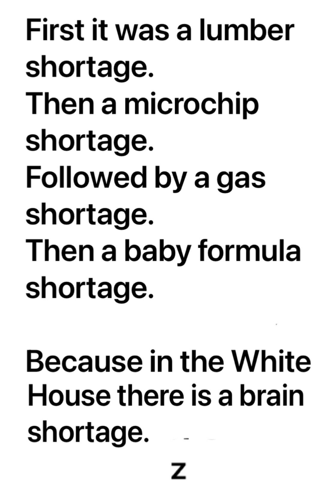 First it was a lumber shortage Then a microchip shortage Followed by a gas shortage Then a baby formula shortage Because in the White House there is a brain shortage Z
