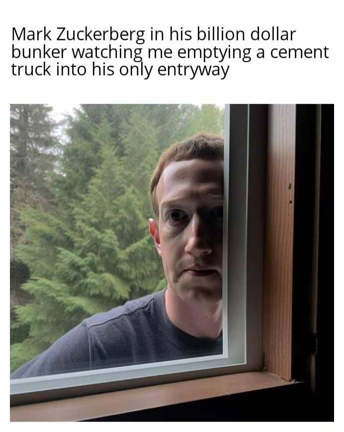 Mark Zuckerberg in his billion dollar bunker watching me emptying a cement truck into his only entryway