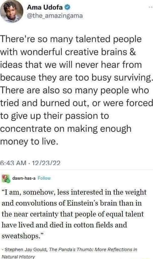 Ama Udofa the_amazingama Therere so many talented people with wonderful creative brains ideas that we will never hear from because they are too busy surviving There are also so many people who tried and burned out or were forced to give up their passion to concentrate on making enough money to live 643 AM 122322 Y dawnchas a Follow T am somehow less interested in the weight and convolutions of Ein