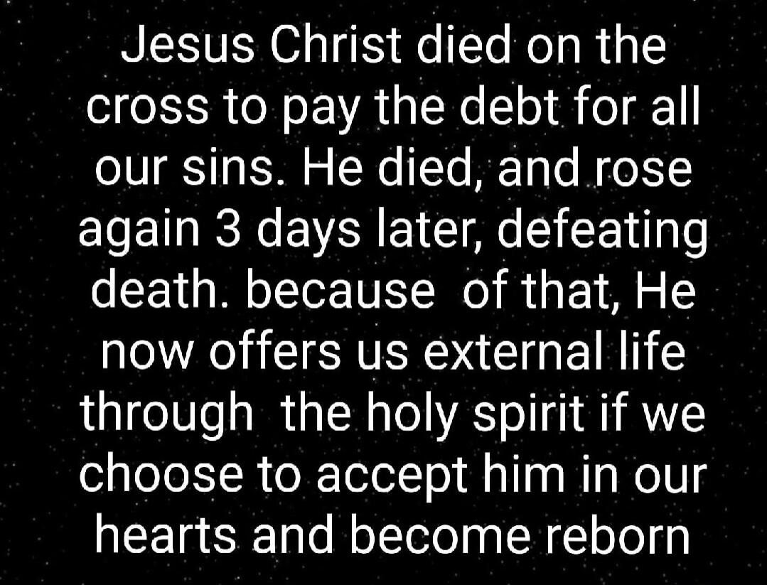 Jesus Christ died on the cross to pay the debt for all our sins. He died, and rose again 3 days later, defeating death. because of that, He now offers us external life through the holy spirit if we choose to accept him in our hearts and become reborn