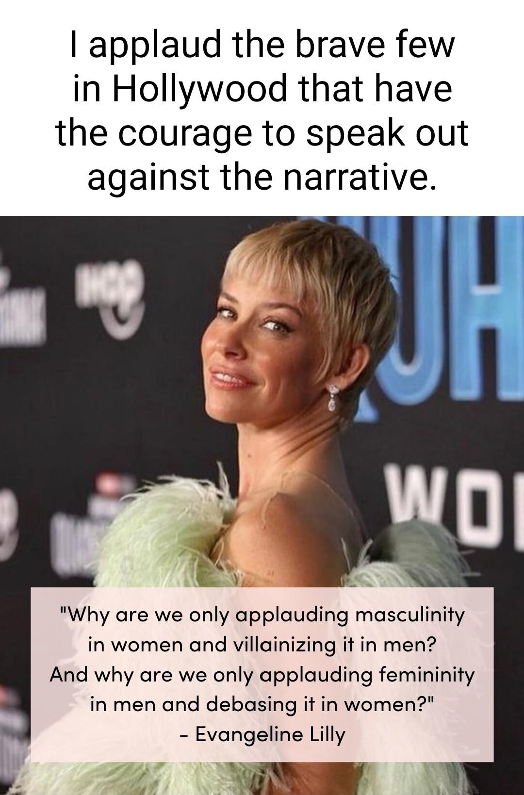 applaud the brave few in Hollywood that have the courage to speak out against the narrative Why are we only applauding masculinity in women and villainizing it in men And why are we only applauding femininity in men and debasing it in women Evangeline Lilly