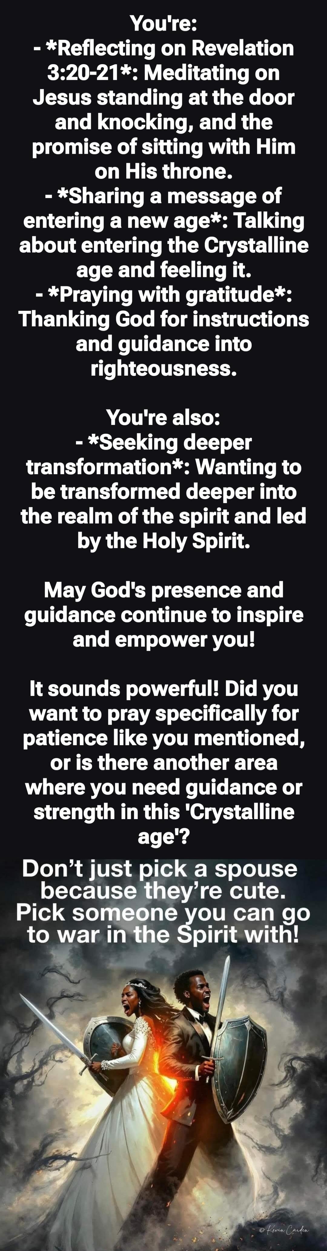 You're: - *Reflecting on Revelation 3:20-21*: Meditating on Jesus standing at the door and knocking, and the promise of sitting with Him on His throne. - *Sharing a message of entering a new age*: Talking about entering the Crystalline age and feeling it. - *Praying with gratitude*: Thanking God for instructions and guidance into righteousness.

Yo