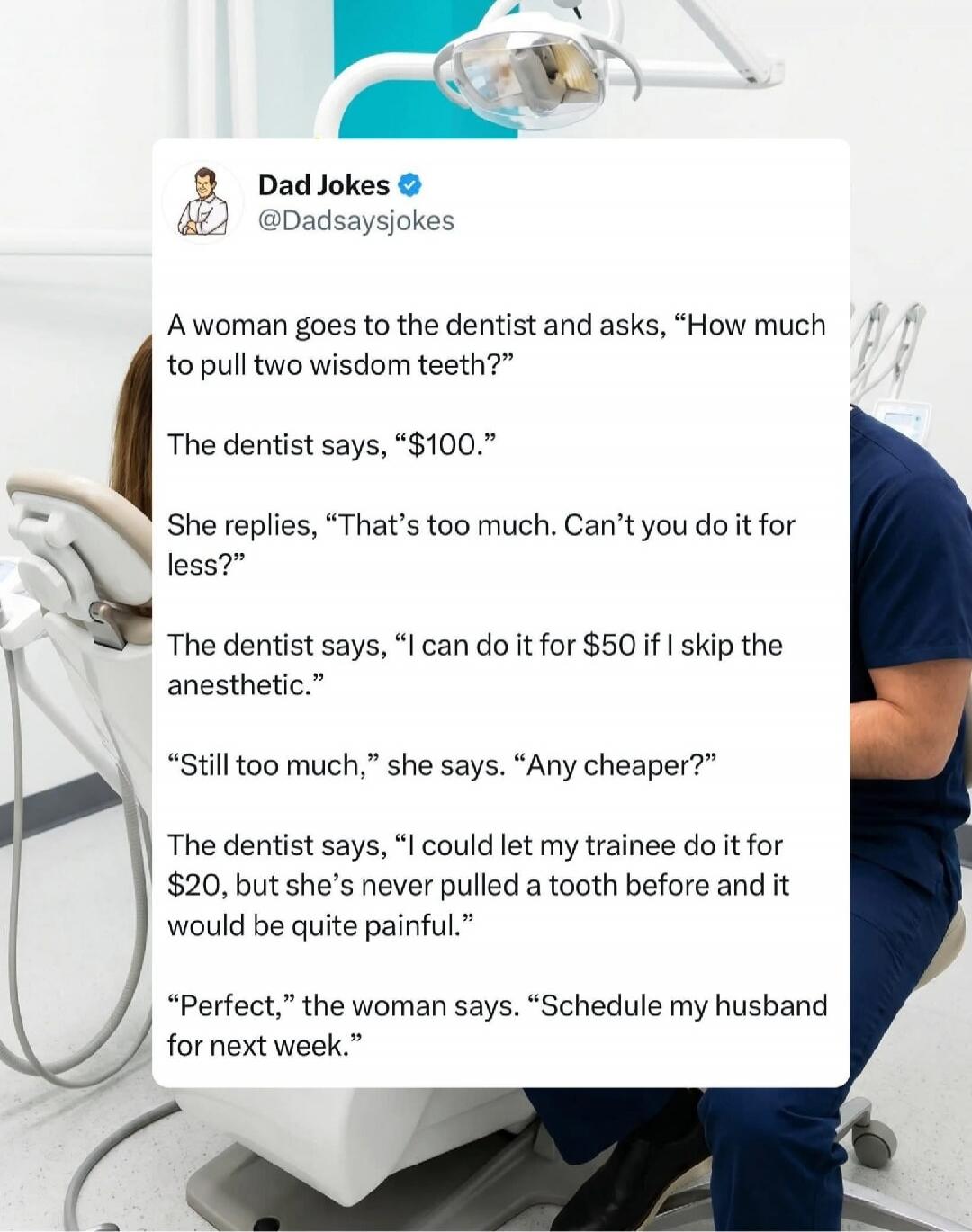 Dad Jokes. A woman goes to the dentist and asks, “How much to pull two wisdom teeth?” The dentist says, “$100.” She replies, “That’s too much. Can’t you do it for less?” The dentist says, “I can do it for $50 if I skip the anesthetic.” “Still too much,” she says. “Any cheaper?” The dentist says, “I could let my trainee do it for $20, but she’s neve
