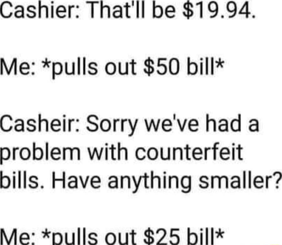 Cashier Thatll be 1994 Me pulls out 50 bill Casheir Sorry weve had a problem with counterfeit bills Have anything smaller Me pulls out 25 bill