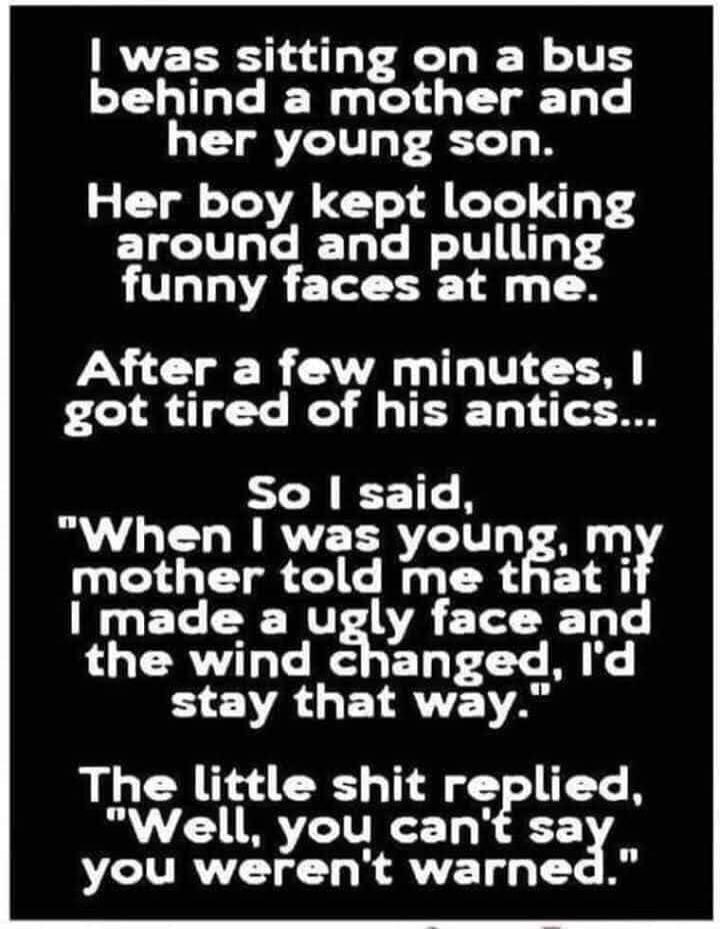 I was sitting on a bus behind a mother and her young son. Her boy kept looking around and pulling funny faces at me. After a few minutes, I got tired of his antics... So I said, 