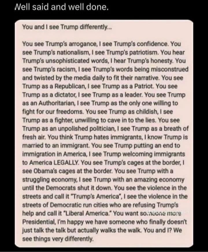 Well said and well done. You and I see Trump differently... You see Trump's arrogance, I see Trump's confidence. You see Trump's nationalism, I see Trump's patriotism. You hear Trump's unsophisticated words, I hear Trump's honesty. You see Trump's racism, I see Trump's words being misconstrued and twisted by the media daily to fit their narrative. 