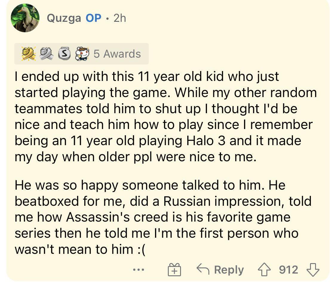 g Quzga OP 2h 8 82 S 5 Awards ended up with this 11 year old kid who just started playing the game While my other random teammates told him to shut up thought Id be nice and teach him how to play since remember being an 11 year old playing Halo 3 and it made my day when older ppl were nice to me He was so happy someone talked to him He beatboxed for me did a Russian impression told me how Assassin