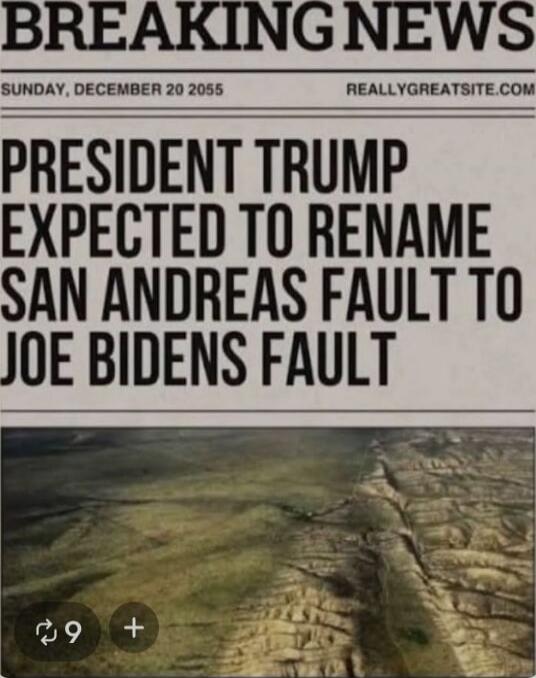 BREAKING NEWS
SUNDAY, DECEMBER 20 2055
REALLYGREATSITE.COM
PRESIDENT TRUMP EXPECTED TO RENAME SAN ANDREAS FAULT TO JOE BIDENS FAULT